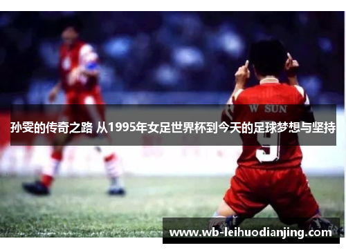 孙雯的传奇之路 从1995年女足世界杯到今天的足球梦想与坚持