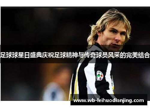 足球球星日盛典庆祝足球精神与传奇球员风采的完美结合