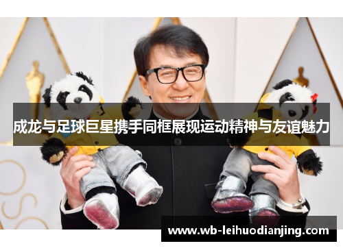 成龙与足球巨星携手同框展现运动精神与友谊魅力