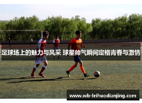 足球场上的魅力与风采 球星帅气瞬间定格青春与激情