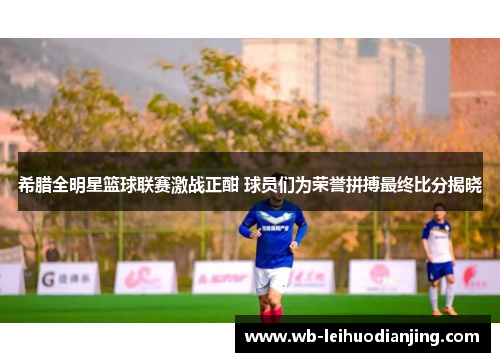 希腊全明星篮球联赛激战正酣 球员们为荣誉拼搏最终比分揭晓