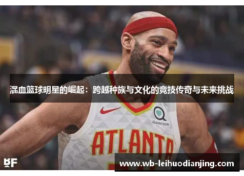混血篮球明星的崛起：跨越种族与文化的竞技传奇与未来挑战